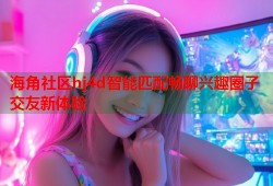 海角社区hj4d智能匹配畅聊兴趣圈子交友新体验