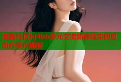 海角社区hj4bb多元交流新体验实时互动分享兴趣圈