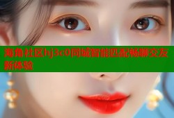 海角社区hj3c0同城智能匹配畅聊交友新体验