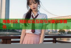 海角社区 精彩论坛互动与兴趣分享首选