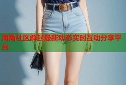 海角社区解封最新动态实时互动分享平台