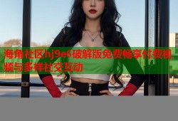 海角社区hj9e6破解版免费畅享付费视频与多样社交互动