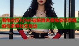 海角社区hj9e6破解版免费畅享付费视频与多样社交互动
