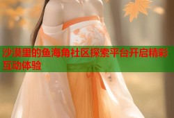 沙漠里的鱼海角社区探索平台开启精彩互动体验