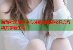 海角社区用户中心注册指南轻松开启互动共享新生活