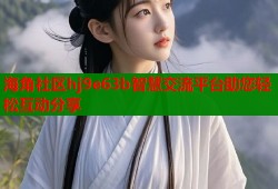 海角社区hj9e63b智慧交流平台助您轻松互动分享