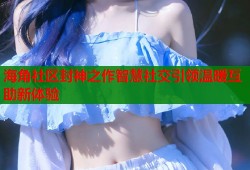 海角社区封神之作智慧社交引领温暖互助新体验