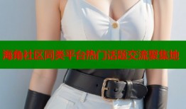 海角社区同类平台热门话题交流聚集地