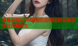 海角社区hj56f智能匹配附近好友畅享多元兴趣社交
