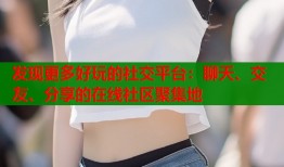 发现更多好玩的社交平台：聊天、交友、分享的在线社区聚集地