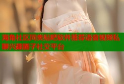 海角社区同类贴吧软件推荐语音视频私聊兴趣圈子社交平台