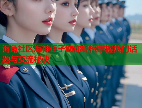 海角社区海神侄子助你轻松掌握热门话题与交流秘诀