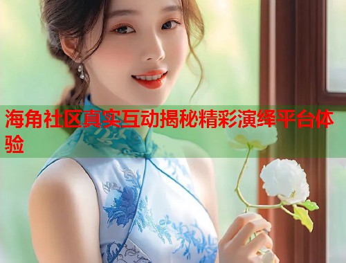 海角社区真实互动揭秘精彩演绎平台体验