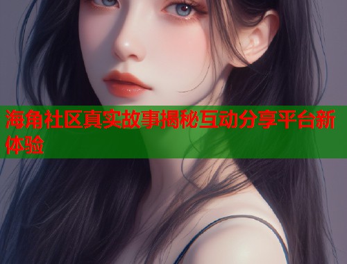海角社区真实故事揭秘互动分享平台新体验