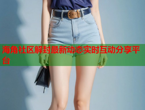 海角社区解封最新动态实时互动分享平台