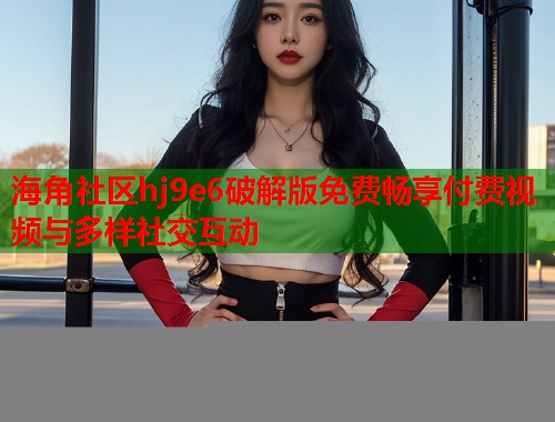 海角社区hj9e6破解版免费畅享付费视频与多样社交互动