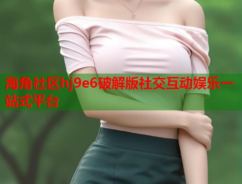 海角社区hj9e6破解版社交互动娱乐一站式平台