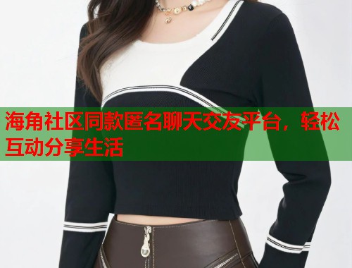 海角社区同款匿名聊天交友平台，轻松互动分享生活