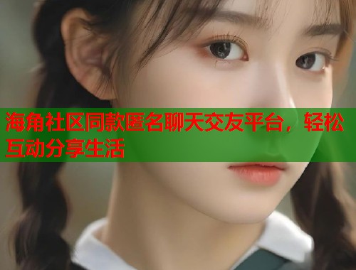 海角社区同款匿名聊天交友平台，轻松互动分享生活