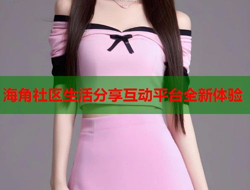 海角社区生活分享互动平台全新体验