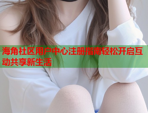 海角社区用户中心注册指南轻松开启互动共享新生活