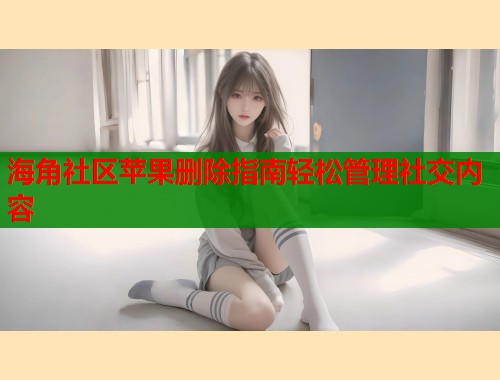 海角社区苹果删除指南轻松管理社交内容