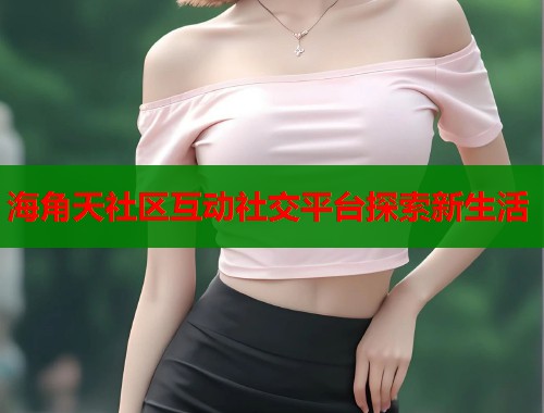海角天社区互动社交平台探索新生活