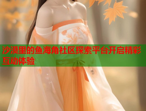 沙漠里的鱼海角社区探索平台开启精彩互动体验