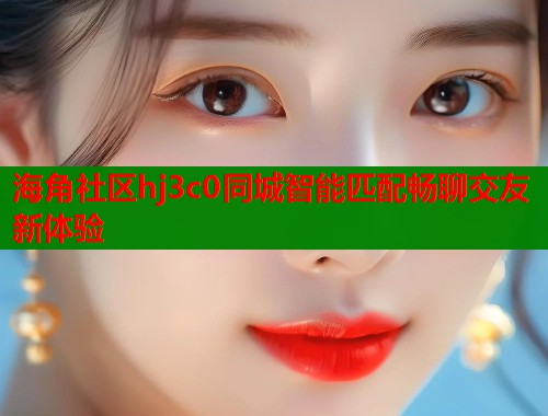 海角社区hj3c0同城智能匹配畅聊交友新体验