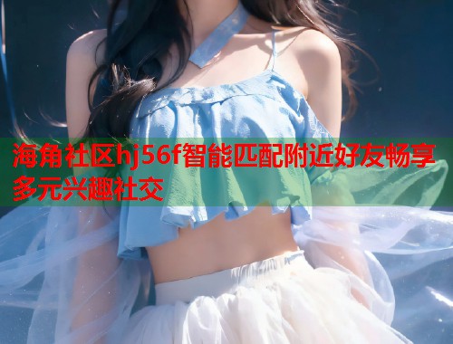 海角社区hj56f智能匹配附近好友畅享多元兴趣社交