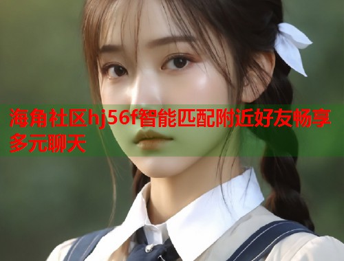 海角社区hj56f智能匹配附近好友畅享多元聊天